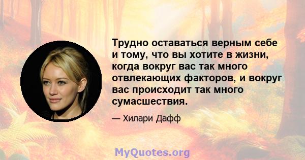 Трудно оставаться верным себе и тому, что вы хотите в жизни, когда вокруг вас так много отвлекающих факторов, и вокруг вас происходит так много сумасшествия.