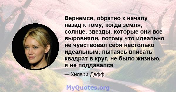 Вернемся, обратно к началу назад к тому, когда земля, солнце, звезды, которые они все выровняли, потому что идеально не чувствовал себя настолько идеальным, пытаясь вписать квадрат в круг, не было жизнью, я не поддавался