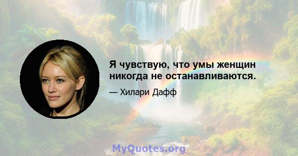 Я чувствую, что умы женщин никогда не останавливаются.