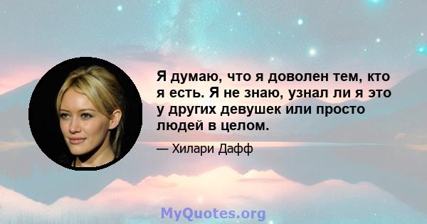 Я думаю, что я доволен тем, кто я есть. Я не знаю, узнал ли я это у других девушек или просто людей в целом.