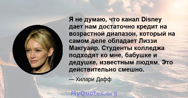 Я не думаю, что канал Disney дает нам достаточно кредит на возрастной диапазон, который на самом деле обладает Лиззи Макгуайр. Студенты колледжа подходят ко мне, бабушке и дедушке, известным людям. Это действительно