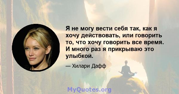 Я не могу вести себя так, как я хочу действовать, или говорить то, что хочу говорить все время. И много раз я прикрываю это улыбкой.