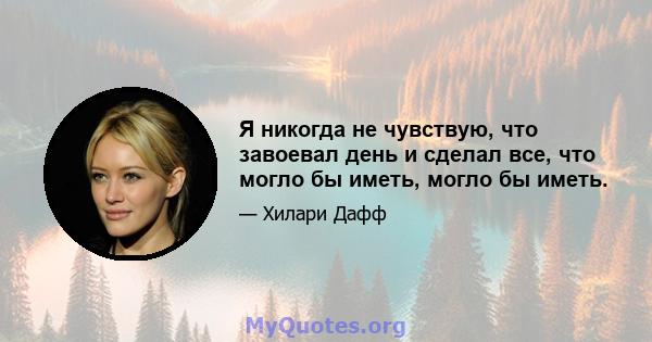 Я никогда не чувствую, что завоевал день и сделал все, что могло бы иметь, могло бы иметь.