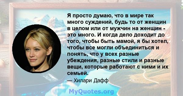 Я просто думаю, что в мире так много суждений, будь то от женщин в целом или от мужчин на женщин - это много. И когда дело доходит до того, чтобы быть мамой, я бы хотел, чтобы все могли объединиться и понять, что у всех 