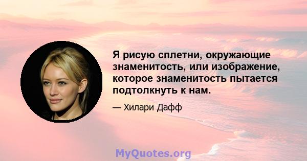 Я рисую сплетни, окружающие знаменитость, или изображение, которое знаменитость пытается подтолкнуть к нам.