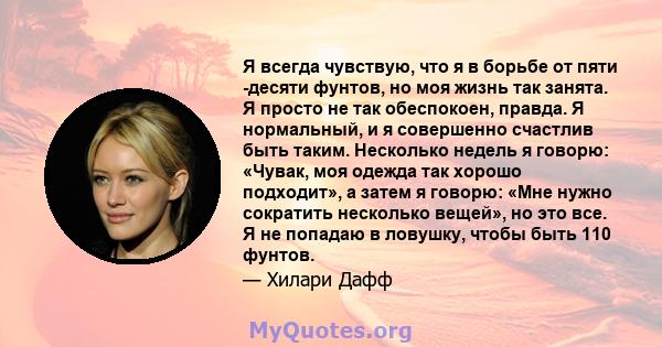 Я всегда чувствую, что я в борьбе от пяти -десяти фунтов, но моя жизнь так занята. Я просто не так обеспокоен, правда. Я нормальный, и я совершенно счастлив быть таким. Несколько недель я говорю: «Чувак, моя одежда так