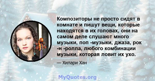 Композиторы не просто сидят в комнате и пишут вещи, которые находятся в их головах, они на самом деле слушают много музыки, поп -музыки, джаза, рок -н -ролла, любого комбинации музыки, которая ловит их ухо.