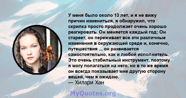 У меня было около 13 лет, и я не вижу причин измениться, я обнаружил, что скрипка просто продолжает очень хорошо реагировать. Он меняется каждый год; Он стареет, он переживает все эти различные изменения в окружающей