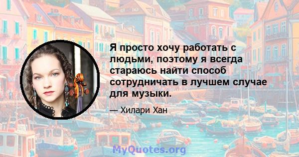 Я просто хочу работать с людьми, поэтому я всегда стараюсь найти способ сотрудничать в лучшем случае для музыки.