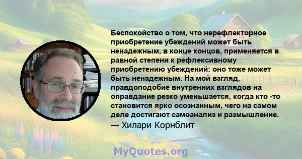 Беспокойство о том, что нерефлекторное приобретение убеждений может быть ненадежным, в конце концов, применяется в равной степени к рефлексивному приобретению убеждений: оно тоже может быть ненадежным. На мой взгляд,