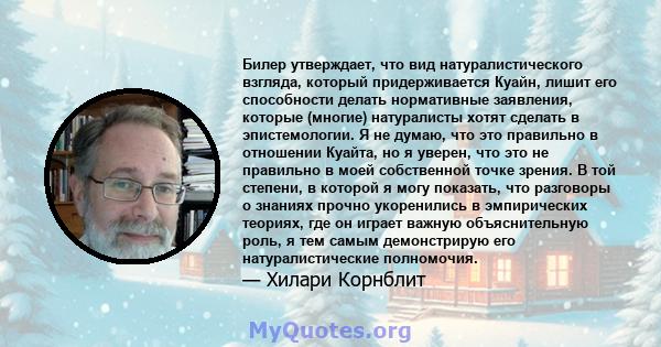 Билер утверждает, что вид натуралистического взгляда, который придерживается Куайн, лишит его способности делать нормативные заявления, которые (многие) натуралисты хотят сделать в эпистемологии. Я не думаю, что это