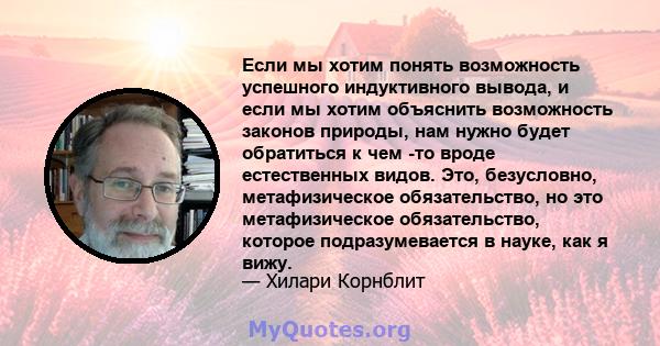 Если мы хотим понять возможность успешного индуктивного вывода, и если мы хотим объяснить возможность законов природы, нам нужно будет обратиться к чем -то вроде естественных видов. Это, безусловно, метафизическое