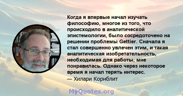 Когда я впервые начал изучать философию, многое из того, что происходило в аналитической эпистемологии, было сосредоточено на решении проблемы Gettier. Сначала я стал совершенно увлечен этим, и такая аналитическая