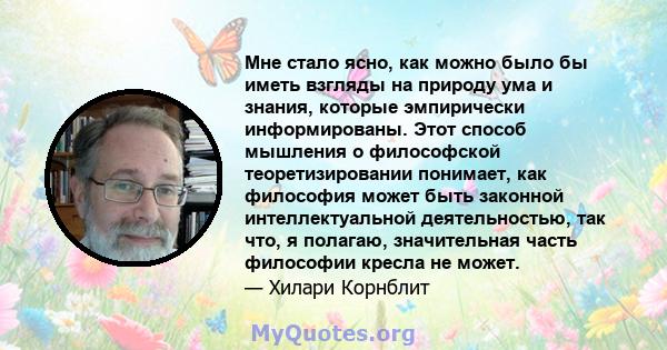 Мне стало ясно, как можно было бы иметь взгляды на природу ума и знания, которые эмпирически информированы. Этот способ мышления о философской теоретизировании понимает, как философия может быть законной