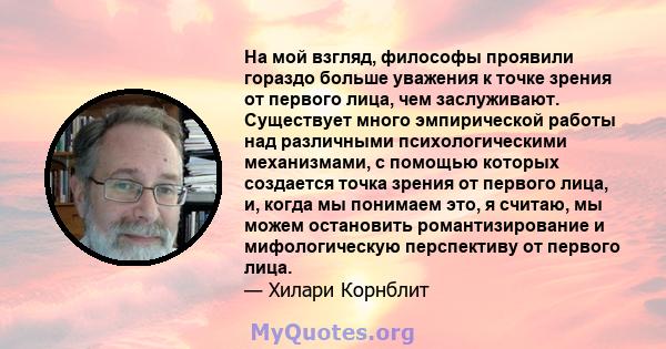 На мой взгляд, философы проявили гораздо больше уважения к точке зрения от первого лица, чем заслуживают. Существует много эмпирической работы над различными психологическими механизмами, с помощью которых создается