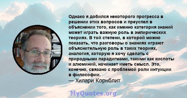 Однако я добился некоторого прогресса в решении этих вопросов и преуспел в объяснении того, как именно категория знаний может играть важную роль в эмпирических теориях. В той степени, в которой можно показать, что