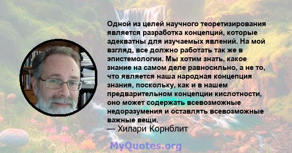 Одной из целей научного теоретизирования является разработка концепций, которые адекватны для изучаемых явлений. На мой взгляд, все должно работать так же в эпистемологии. Мы хотим знать, какое знание на самом деле