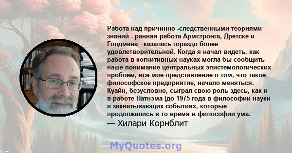 Работа над причинно -следственными теориями знаний - ранняя работа Армстронга, Дретске и Голдмана - казалась гораздо более удовлетворительной. Когда я начал видеть, как работа в когнитивных науках могла бы сообщить наше 