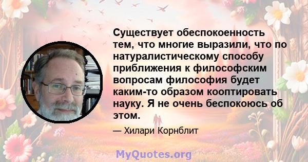 Существует обеспокоенность тем, что многие выразили, что по натуралистическому способу приближения к философским вопросам философия будет каким-то образом кооптировать науку. Я не очень беспокоюсь об этом.