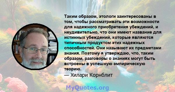 Таким образом, этологи заинтересованы в том, чтобы рассматривать эти возможности для надежного приобретения убеждений, и неудивительно, что они имеют название для истинных убеждений, которые являются типичным продуктом