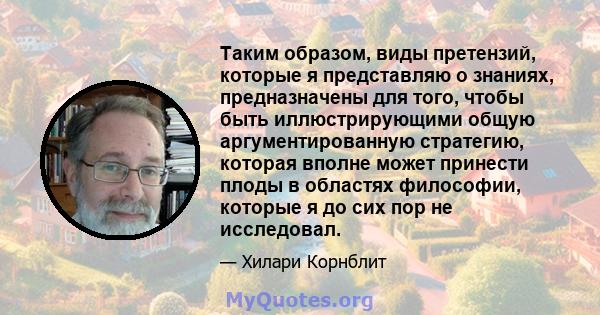 Таким образом, виды претензий, которые я представляю о знаниях, предназначены для того, чтобы быть иллюстрирующими общую аргументированную стратегию, которая вполне может принести плоды в областях философии, которые я