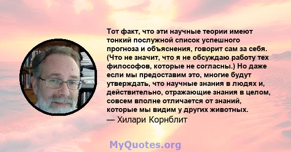 Тот факт, что эти научные теории имеют тонкий послужной список успешного прогноза и объяснения, говорит сам за себя. (Что не значит, что я не обсуждаю работу тех философов, которые не согласны.) Но даже если мы