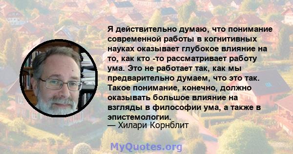 Я действительно думаю, что понимание современной работы в когнитивных науках оказывает глубокое влияние на то, как кто -то рассматривает работу ума. Это не работает так, как мы предварительно думаем, что это так. Такое