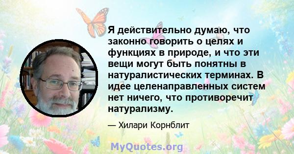 Я действительно думаю, что законно говорить о целях и функциях в природе, и что эти вещи могут быть понятны в натуралистических терминах. В идее целенаправленных систем нет ничего, что противоречит натурализму.