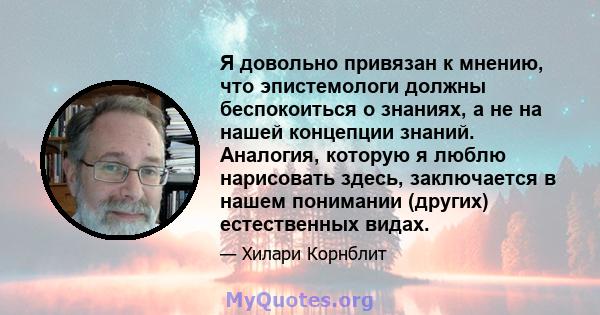 Я довольно привязан к мнению, что эпистемологи должны беспокоиться о знаниях, а не на нашей концепции знаний. Аналогия, которую я люблю нарисовать здесь, заключается в нашем понимании (других) естественных видах.