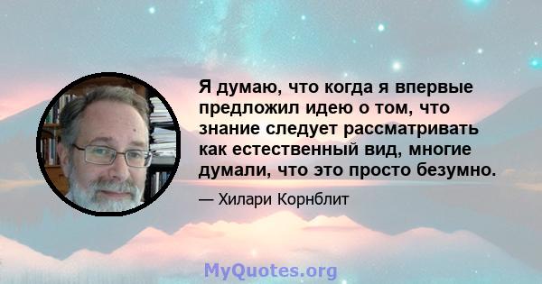 Я думаю, что когда я впервые предложил идею о том, что знание следует рассматривать как естественный вид, многие думали, что это просто безумно.