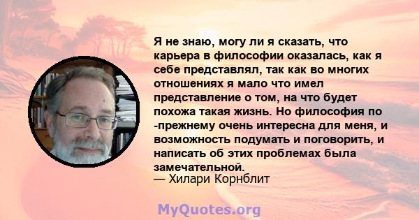 Я не знаю, могу ли я сказать, что карьера в философии оказалась, как я себе представлял, так как во многих отношениях я мало что имел представление о том, на что будет похожа такая жизнь. Но философия по -прежнему очень 