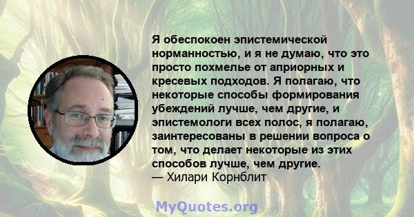 Я обеспокоен эпистемической норманностью, и я не думаю, что это просто похмелье от априорных и кресевых подходов. Я полагаю, что некоторые способы формирования убеждений лучше, чем другие, и эпистемологи всех полос, я