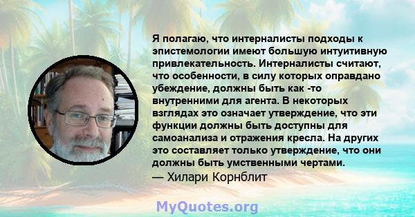 Я полагаю, что интерналисты подходы к эпистемологии имеют большую интуитивную привлекательность. Интерналисты считают, что особенности, в силу которых оправдано убеждение, должны быть как -то внутренними для агента. В