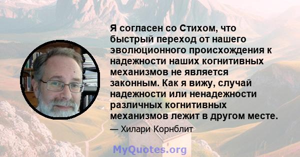 Я согласен со Стихом, что быстрый переход от нашего эволюционного происхождения к надежности наших когнитивных механизмов не является законным. Как я вижу, случай надежности или ненадежности различных когнитивных