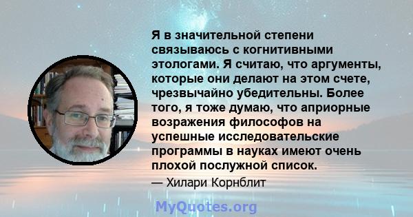 Я в значительной степени связываюсь с когнитивными этологами. Я считаю, что аргументы, которые они делают на этом счете, чрезвычайно убедительны. Более того, я тоже думаю, что априорные возражения философов на успешные