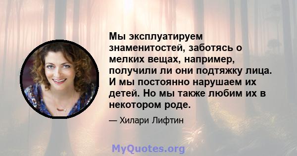 Мы эксплуатируем знаменитостей, заботясь о мелких вещах, например, получили ли они подтяжку лица. И мы постоянно нарушаем их детей. Но мы также любим их в некотором роде.