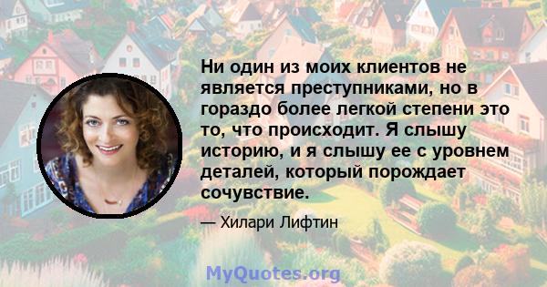 Ни один из моих клиентов не является преступниками, но в гораздо более легкой степени это то, что происходит. Я слышу историю, и я слышу ее с уровнем деталей, который порождает сочувствие.