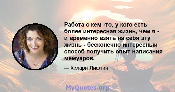 Работа с кем -то, у кого есть более интересная жизнь, чем я - и временно взять на себя эту жизнь - бесконечно интересный способ получить опыт написания мемуаров.