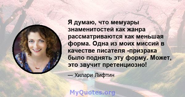 Я думаю, что мемуары знаменитостей как жанра рассматриваются как меньшая форма. Одна из моих миссий в качестве писателя -призрака было поднять эту форму. Может, это звучит претенциозно!