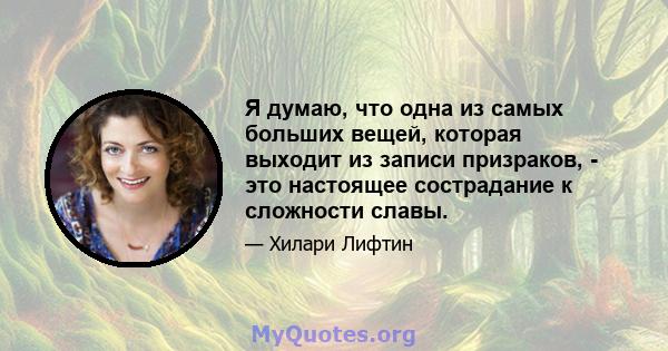 Я думаю, что одна из самых больших вещей, которая выходит из записи призраков, - это настоящее сострадание к сложности славы.