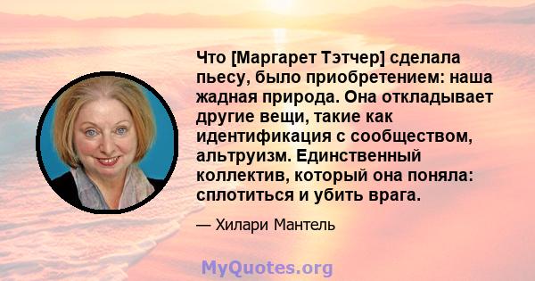 Что [Маргарет Тэтчер] сделала пьесу, было приобретением: наша жадная природа. Она откладывает другие вещи, такие как идентификация с сообществом, альтруизм. Единственный коллектив, который она поняла: сплотиться и убить 