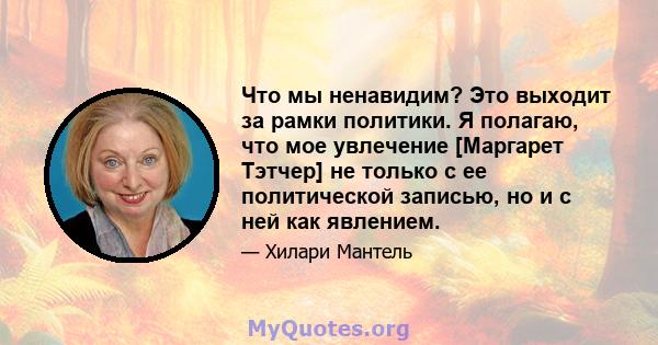 Что мы ненавидим? Это выходит за рамки политики. Я полагаю, что мое увлечение [Маргарет Тэтчер] не только с ее политической записью, но и с ней как явлением.