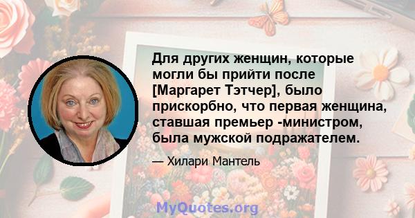 Для других женщин, которые могли бы прийти после [Маргарет Тэтчер], было прискорбно, что первая женщина, ставшая премьер -министром, была мужской подражателем.