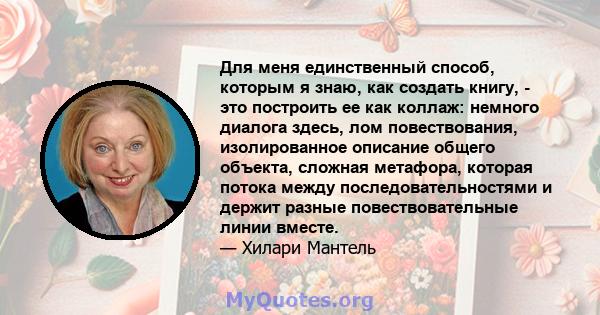 Для меня единственный способ, которым я знаю, как создать книгу, - это построить ее как коллаж: немного диалога здесь, лом повествования, изолированное описание общего объекта, сложная метафора, которая потока между