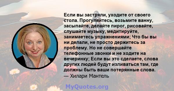 Если вы застряли, уходите от своего стола. Прогуляйтесь, возьмите ванну, засыпайте, делайте пирог, рисовайте, слушайте музыку, медитируйте, занимаетесь упражнениями; Что бы вы ни делали, не просто держитесь за проблему. 