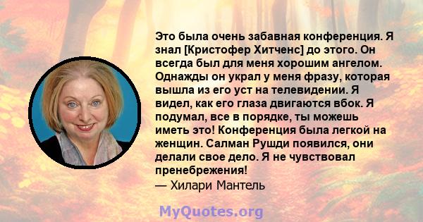 Это была очень забавная конференция. Я знал [Кристофер Хитченс] до этого. Он всегда был для меня хорошим ангелом. Однажды он украл у меня фразу, которая вышла из его уст на телевидении. Я видел, как его глаза двигаются