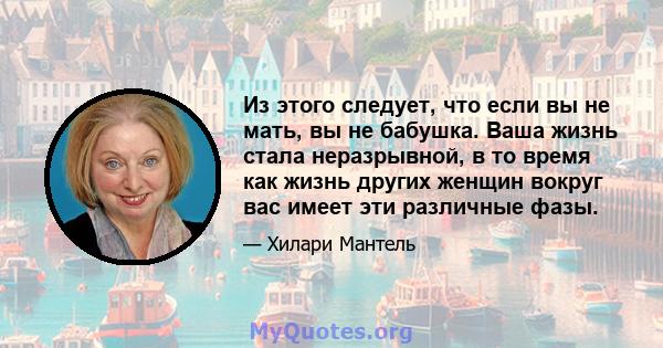 Из этого следует, что если вы не мать, вы не бабушка. Ваша жизнь стала неразрывной, в то время как жизнь других женщин вокруг вас имеет эти различные фазы.