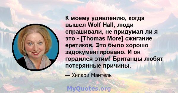 К моему удивлению, когда вышел Wolf Hall, люди спрашивали, не придумал ли я это - [Thomas More] сжигание еретиков. Это было хорошо задокументировано. И он гордился этим! Британцы любят потерянные причины.