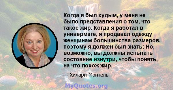 Когда я был худым, у меня не было представления о том, что такое жир. Когда я работал в универмаге, я продавал одежду женщинам большинства размеров, поэтому я должен был знать; Но, возможно, вы должны испытать состояние 