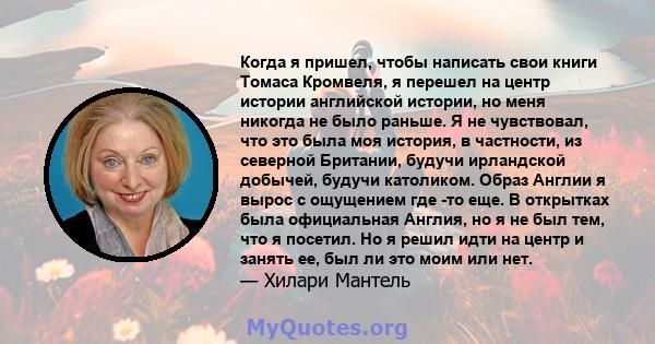 Когда я пришел, чтобы написать свои книги Томаса Кромвеля, я перешел на центр истории английской истории, но меня никогда не было раньше. Я не чувствовал, что это была моя история, в частности, из северной Британии,